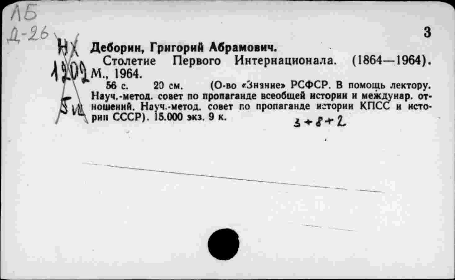 ﻿3
Нд Деборин, Григорий Абрамович.
1 Улл Столетие Первого Интернационала. (1864—1964).
4 №.М., 1964.
56 с. 20 см. (О-во «Знание» РСФСР. В помощь лектору.
— Науч.-метод, совет по пропаганде всеобщей истории и между нар. от-
Л 1.» ношений. Науч.-метод. совет по пропаганде истории КПСС и исто-рип СССР). 15.000 экэ. 9 к.